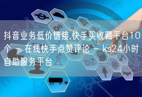 抖音业务低价链接,快手买收藏平台10个 - 在线快手点赞评论 - ks24小时自