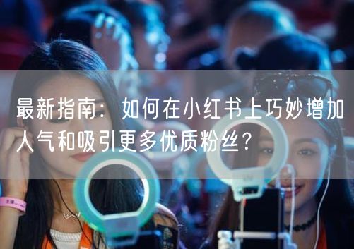 最新指南：如何在小红书上巧妙增加人气和吸引更多优质粉丝？