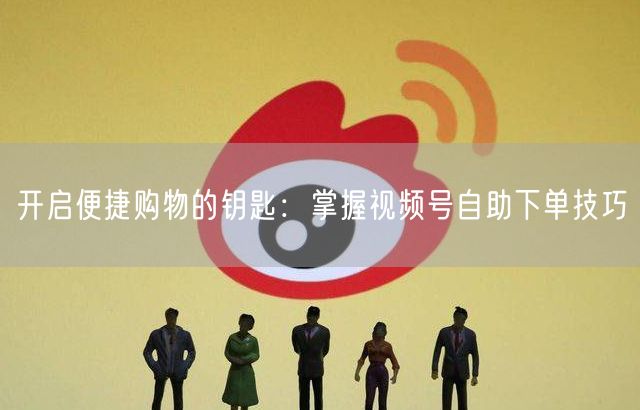 开启便捷购物的钥匙：掌握视频号自助下单技巧