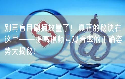 别再盲目刷播放量了！真正的秘诀在这里——提高视频号观看率的正确姿势大揭秘！
