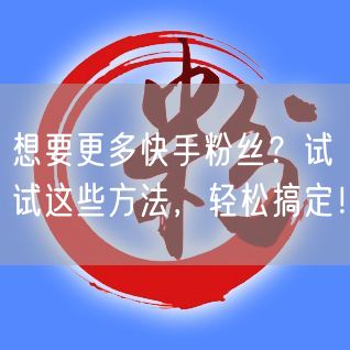想要更多快手粉丝？试试这些方法，轻松搞定！